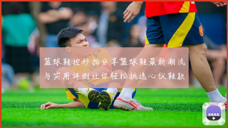 篮球鞋控秒拍分享篮球鞋最新潮流与实用评测让你轻松挑选心仪鞋款