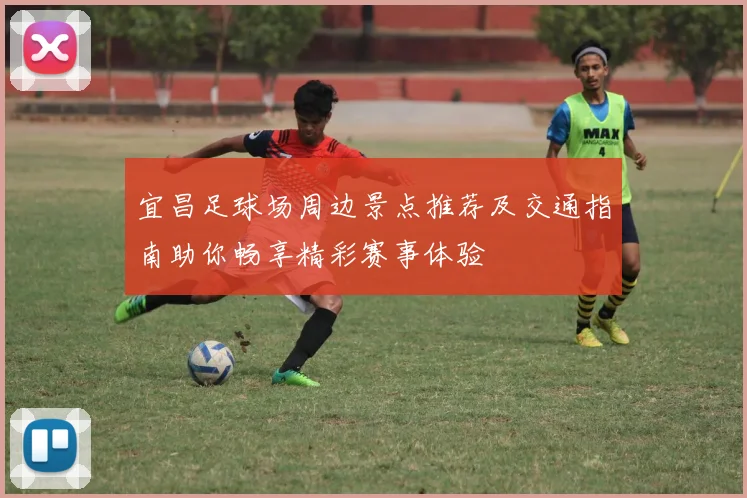 宜昌足球场周边景点推荐及交通指南助你畅享精彩赛事体验