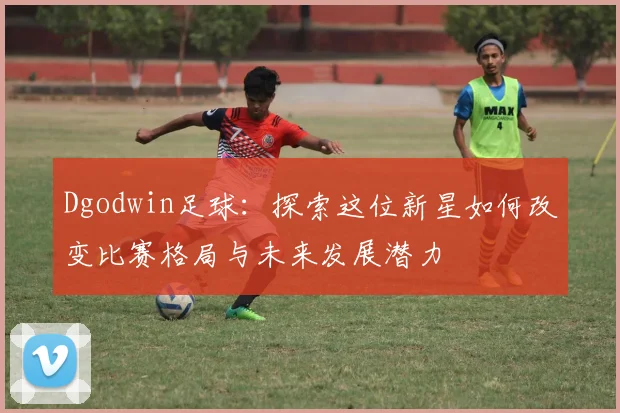 Dgodwin足球：探索这位新星如何改变比赛格局与未来发展潜力