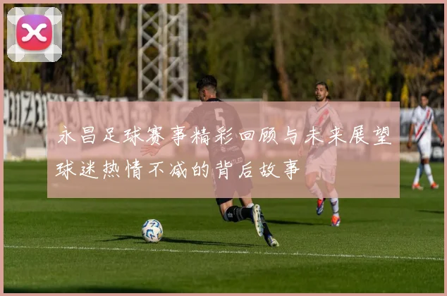 永昌足球赛事精彩回顾与未来展望球迷热情不减的背后故事