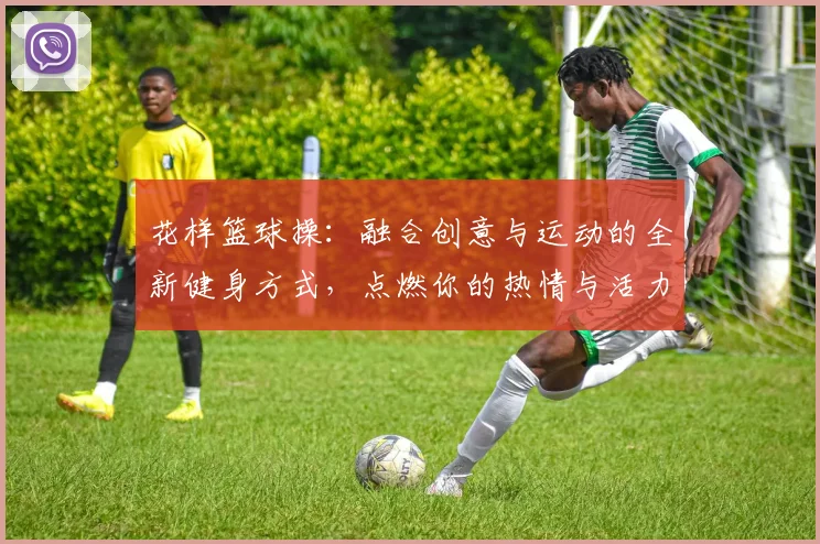 花样篮球操：融合创意与运动的全新健身方式，点燃你的热情与活力